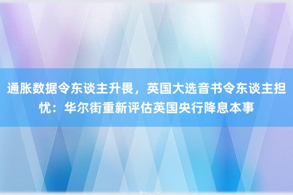 通胀数据令东谈主升畏，英国大选音书令东谈主担忧：华尔街重新评估英国央行降息本事