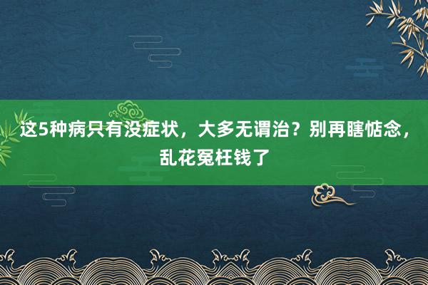 这5种病只有没症状，大多无谓治？别再瞎惦念，乱花冤枉钱了