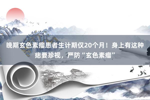 晚期玄色素瘤患者生计期仅20个月！身上有这种痣要珍视，严防“玄色素瘤”