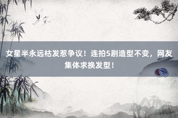 女星半永远枯发惹争议！连拍5剧造型不变，网友集体求换发型！