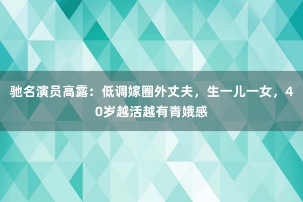 驰名演员高露：低调嫁圈外丈夫，生一儿一女，40岁越活越有青娥感