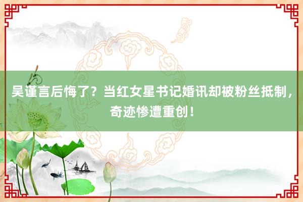 吴谨言后悔了？当红女星书记婚讯却被粉丝抵制，奇迹惨遭重创！