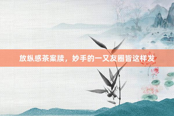 放纵感茶案牍，妙手的一又友圈皆这样发