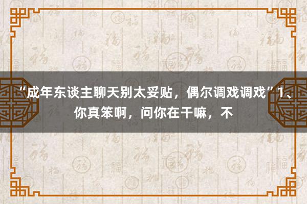 “成年东谈主聊天别太妥贴，偶尔调戏调戏”1、你真笨啊，问你在干嘛，不