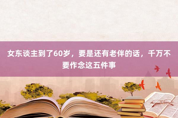 女东谈主到了60岁，要是还有老伴的话，千万不要作念这五件事