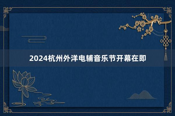 2024杭州外洋电辅音乐节开幕在即