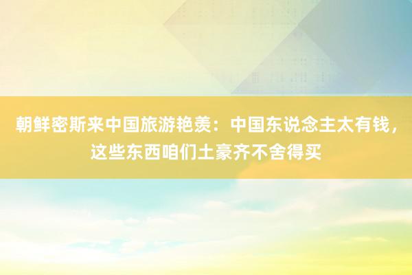 朝鲜密斯来中国旅游艳羡：中国东说念主太有钱，这些东西咱们土豪齐不舍得买