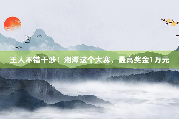 王人不错干涉！湘潭这个大赛，最高奖金1万元