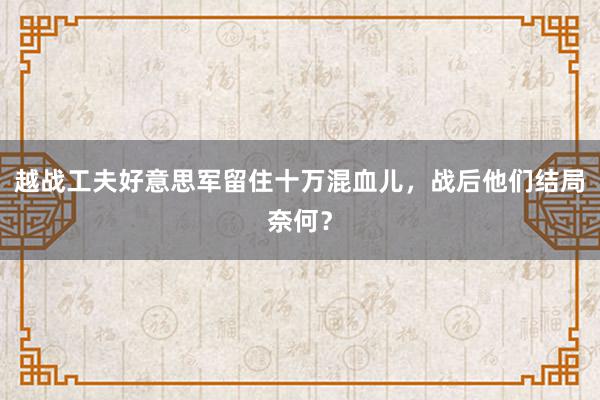 越战工夫好意思军留住十万混血儿，战后他们结局奈何？