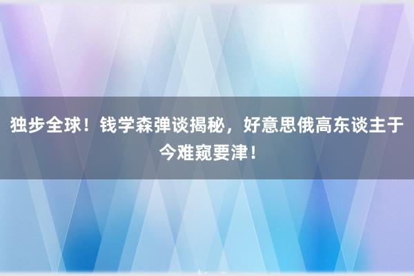 独步全球！钱学森弹谈揭秘，好意思俄高东谈主于今难窥要津！