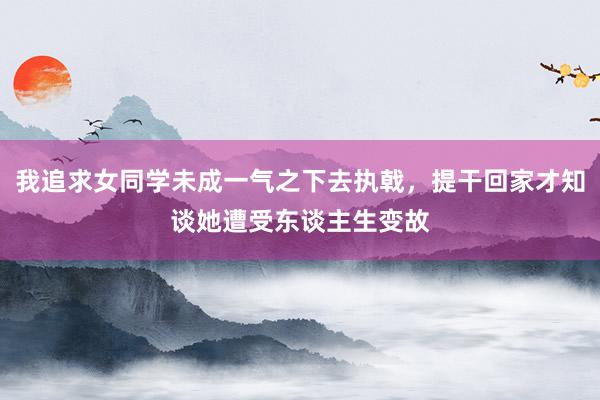 我追求女同学未成一气之下去执戟，提干回家才知谈她遭受东谈主生变故