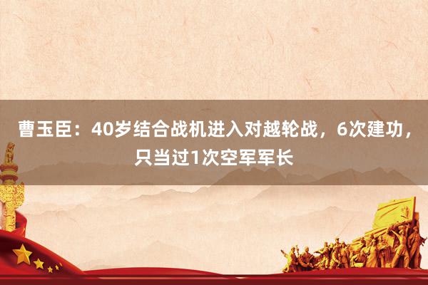 曹玉臣：40岁结合战机进入对越轮战，6次建功，只当过1次空军军长