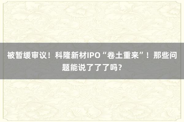 被暂缓审议！科隆新材IPO“卷土重来”！那些问题能说了了了吗？