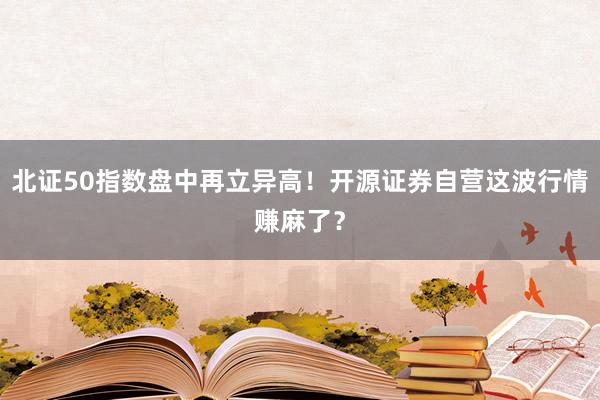 北证50指数盘中再立异高！开源证券自营这波行情赚麻了？