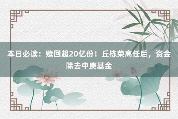 本日必读：赎回超20亿份！丘栋荣离任后，资金除去中庚基金