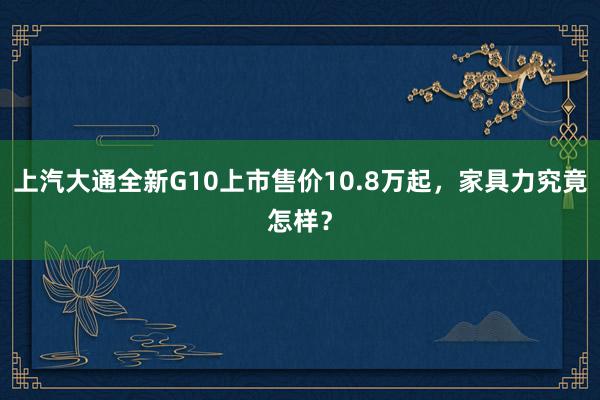 上汽大通全新G10上市售价10.8万起，家具力究竟怎样？