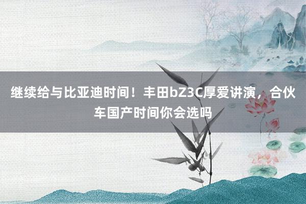 继续给与比亚迪时间！丰田bZ3C厚爱讲演，合伙车国产时间你会选吗