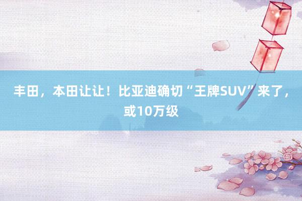 丰田，本田让让！比亚迪确切“王牌SUV”来了，或10万级