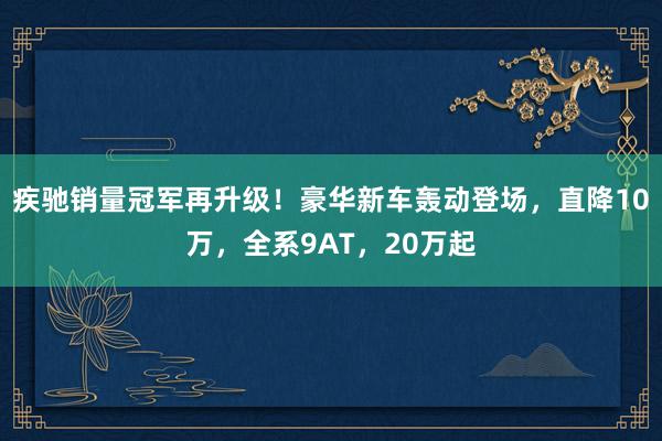 疾驰销量冠军再升级！豪华新车轰动登场，直降10万，全系9AT，20万起