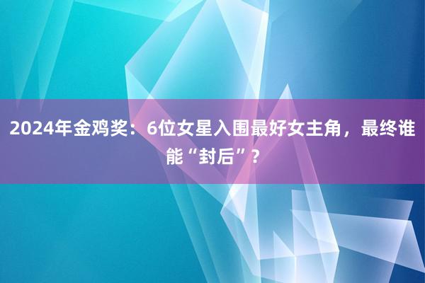 2024年金鸡奖：6位女星入围最好女主角，最终谁能“封后”？