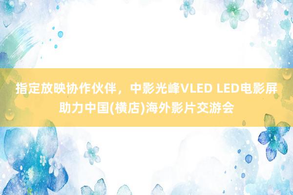 指定放映协作伙伴，中影光峰VLED LED电影屏助力中国(横店)海外影片交游会