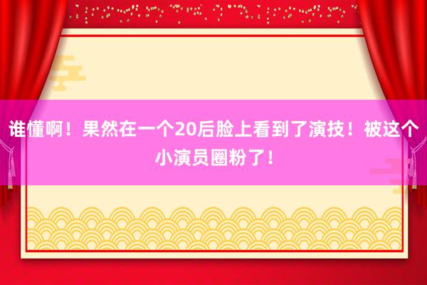 谁懂啊！果然在一个20后脸上看到了演技！被这个小演员圈粉了！