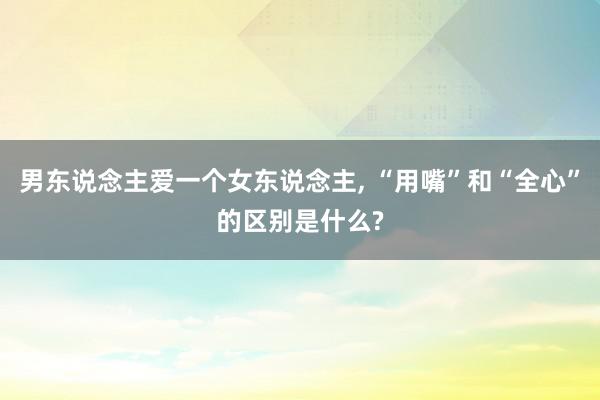 男东说念主爱一个女东说念主, “用嘴”和“全心”的区别是什么?