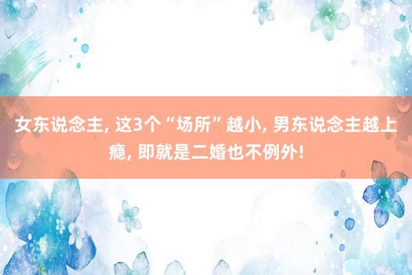 女东说念主, 这3个“场所”越小, 男东说念主越上瘾, 即就是二婚也不例外!