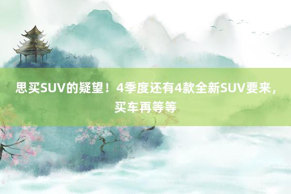 思买SUV的疑望！4季度还有4款全新SUV要来，买车再等等