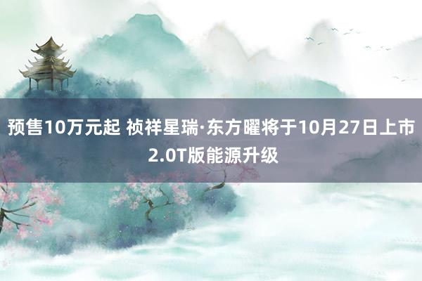 预售10万元起 祯祥星瑞·东方曜将于10月27日上市 2.0T版能源升级