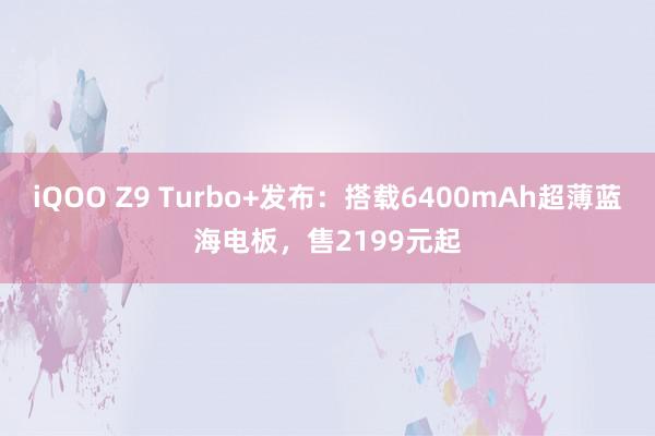 iQOO Z9 Turbo+发布：搭载6400mAh超薄蓝海电板，售2199元起