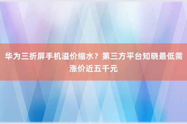 华为三折屏手机溢价缩水？第三方平台知晓最低需涨价近五千元