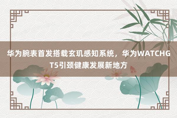 华为腕表首发搭载玄玑感知系统，华为WATCHGT5引颈健康发展新地方