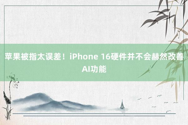 苹果被指太误差！iPhone 16硬件并不会赫然改善AI功能