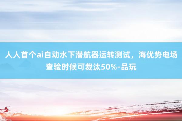 人人首个ai自动水下潜航器运转测试，海优势电场查验时候可裁汰50%-品玩