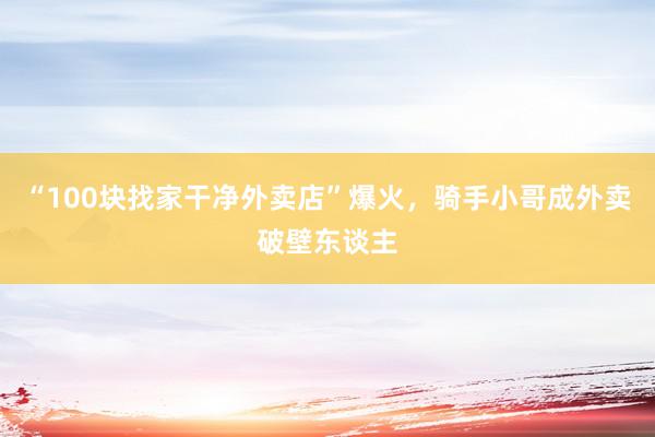 “100块找家干净外卖店”爆火，骑手小哥成外卖破壁东谈主